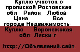 Куплю участок с пропиской.Ростовская обл › Район ­ Любой › Цена ­ 15 000 - Все города Недвижимость » Куплю   . Воронежская обл.,Лиски г.